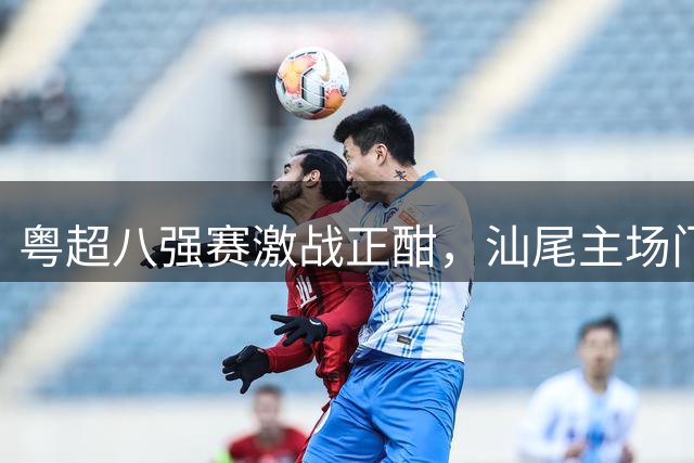 粤超八强赛激战正酣，汕尾主场门票遭疯抢